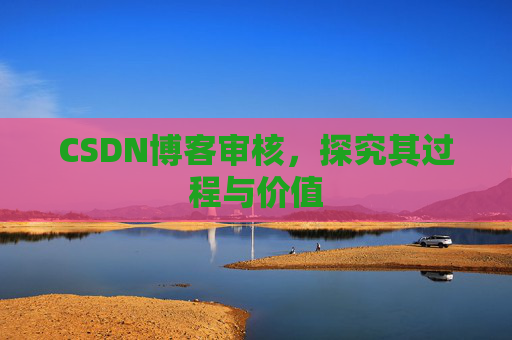 CSDN博客审核,探究其过程与价值 CSDN博客审核,探究其过程与价值